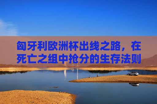 匈牙利欧洲杯出线之路,在死亡之组中抢分的生存法则,匈牙利欧洲杯出线,死亡之组抢分生存法则