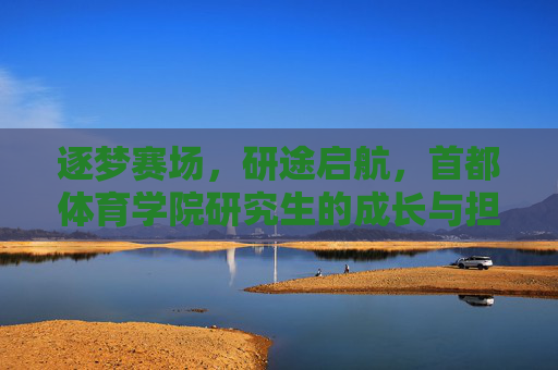 逐梦赛场，研途启航，首都体育学院研究生的成长与担当，逐梦赛场研途启航，首都体育学院研究生成长担当