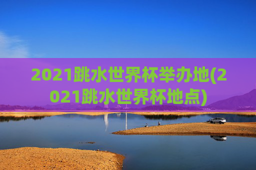 2021跳水世界杯举办地(2021跳水世界杯地点)