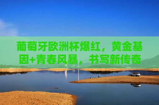 葡萄牙欧洲杯爆红,黄金基因+青春风暴,书写新传奇,葡萄牙欧洲杯爆红,黄金基因+青春风暴书写新传奇
