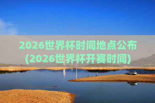 2026世界杯时间地点公布(2026世界杯开赛时间)