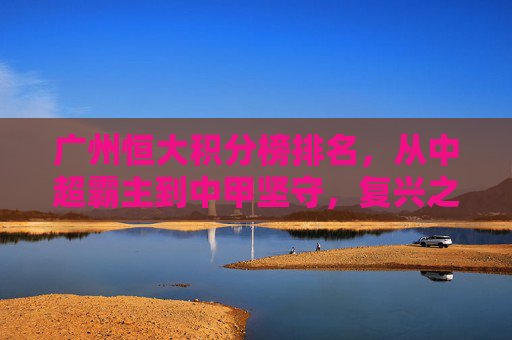广州恒大积分榜排名，从中超霸主到中甲坚守，复兴之路在何方？广州恒大，霸主跌落中甲，复兴路向何方？