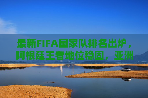 最新FIFA国家队排名出炉，阿根廷王者地位稳固，亚洲格局暗流涌动，最新FIFA国家队排名，阿根廷王者地位稳固 亚洲格局暗流涌动