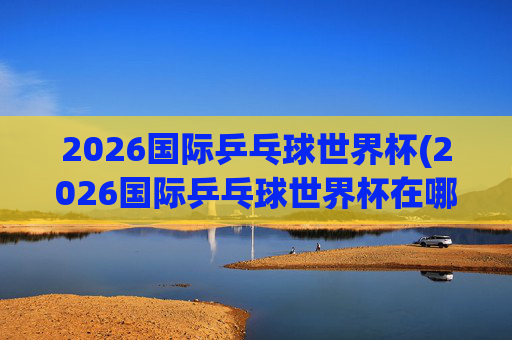 2026国际乒乓球世界杯(2026国际乒乓球世界杯在哪举行)