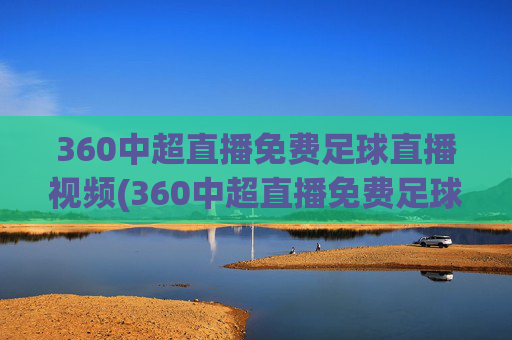 360中超直播免费足球直播视频(360中超直播免费足球直播视频下载)