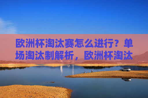 欧洲杯淘汰赛怎么进行?单场淘汰制解析,欧洲杯淘汰赛单场淘汰制解析