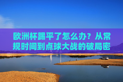 欧洲杯踢平了怎么办?从常规时间到点球大战的破局密码