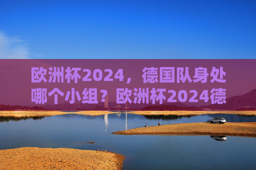 欧洲杯2024，德国队身处哪个小组？欧洲杯2024德国队小组归属