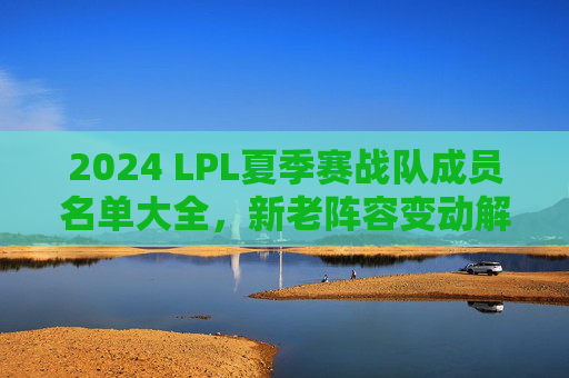 2024 LPL夏季赛战队成员名单大全,新老阵容变动解析,新赛季看点前瞻,2024 LPL夏季赛,全队成员名单、阵容变动与看点前瞻