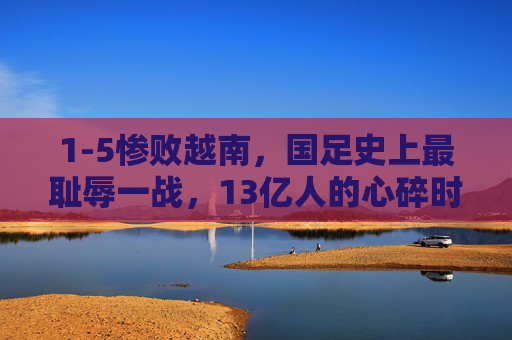 1-5惨败越南,国足史上最耻辱一战,13亿人的心碎时刻,1-5惨败越南!国足史上最耻辱一战,13亿心碎时刻