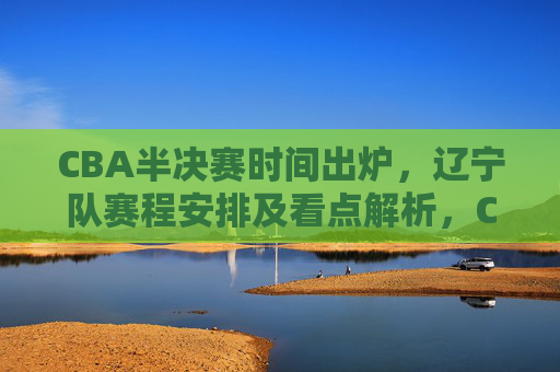 CBA半决赛时间出炉,辽宁队赛程安排及看点解析,CBA半决赛时间出炉 辽宁队赛程安排及看点解析