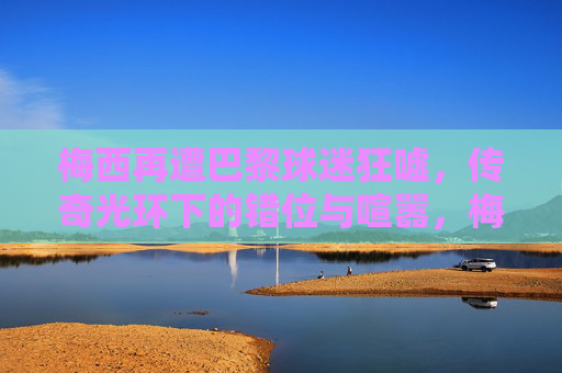 梅西再遭巴黎球迷狂嘘,传奇光环下的错位与喧嚣,梅西巴黎遭嘘,传奇光环下的错位与喧嚣