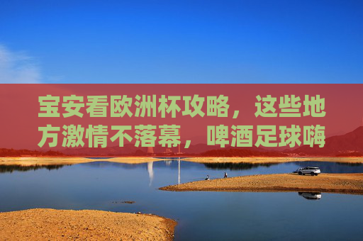 宝安看欧洲杯攻略，这些地方激情不落幕，啤酒足球嗨翻天！宝安欧洲杯攻略，啤酒足球嗨翻，激情永不落幕！