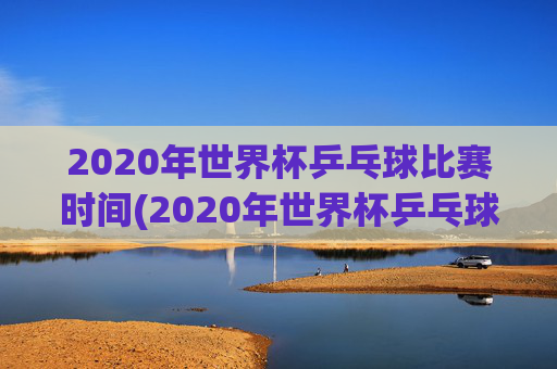 2020年世界杯乒乓球比赛时间(2020年世界杯乒乓球比赛时间表)