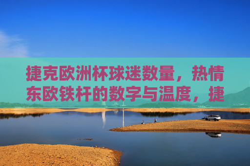 捷克欧洲杯球迷数量,热情东欧铁杆的数字与温度,捷克欧洲杯,东欧铁杆球迷的数量与热情