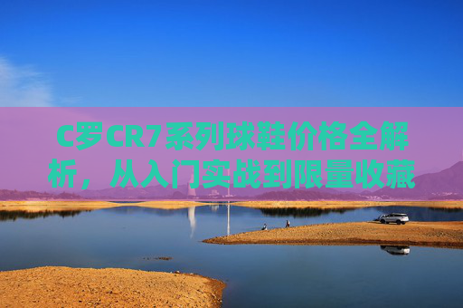 C罗CR7系列球鞋价格全解析，从入门实战到限量收藏，预算如何选？C罗CR7系列球鞋价格全解析，从入门实战到限量收藏，预算如何选？