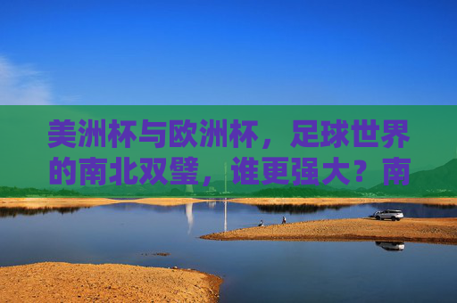 美洲杯与欧洲杯,足球世界的南北双璧,谁更强大?南北双璧,美洲杯与欧洲杯谁更强大?