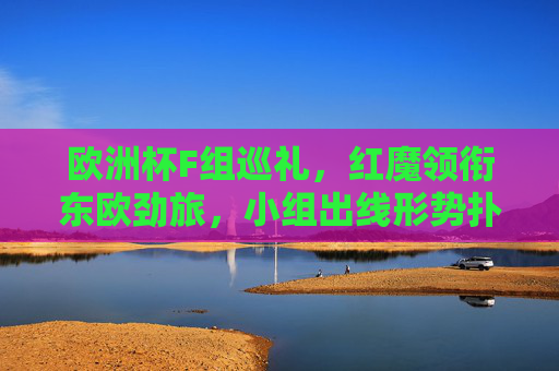 欧洲杯F组巡礼，红魔领衔东欧劲旅，小组出线形势扑朔迷离，欧洲杯F组，红魔领衔东欧劲旅，出线形势扑朔迷离