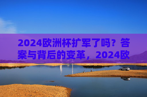 2024欧洲杯扩军了吗？答案与背后的变革，2024欧洲杯扩军，答案与背后的变革