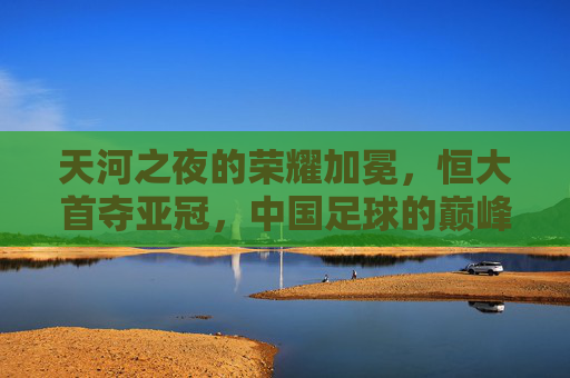 天河之夜的荣耀加冕,恒大首夺亚冠,中国足球的巅峰回响,天河之夜荣耀加冕,恒大首夺亚冠,中国足球巅峰回响