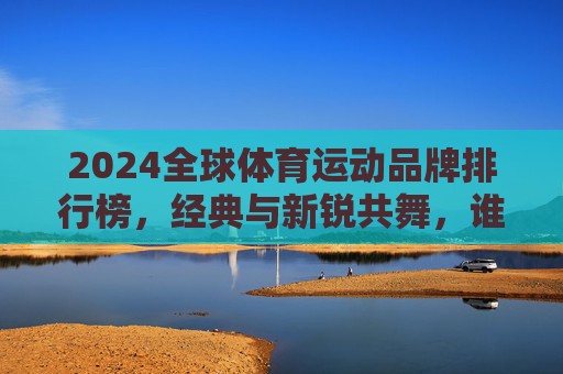 2024全球体育运动品牌排行榜,经典与新锐共舞,谁在定义运动未来?2024全球体育品牌排行榜,经典与新锐共舞,谁定义运动未来?