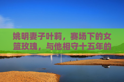 姚明妻子叶莉，赛场下的女篮玫瑰，与他相守十五年的低调爱人，女篮玫瑰叶莉，十五年低调相伴姚明