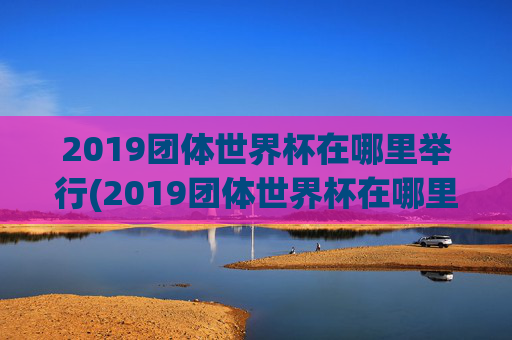 2019团体世界杯在哪里举行(2019团体世界杯在哪里举行的)