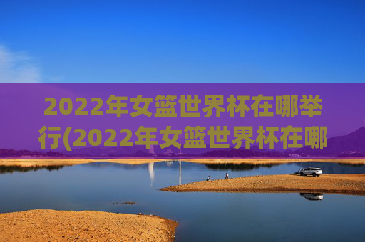2022年女篮世界杯在哪举行(2022年女篮世界杯在哪举行的)