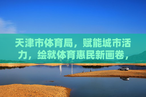 天津市体育局,赋能城市活力,绘就体育惠民新画卷,天津市体育局,赋能城市活力,绘就体育惠民新画卷