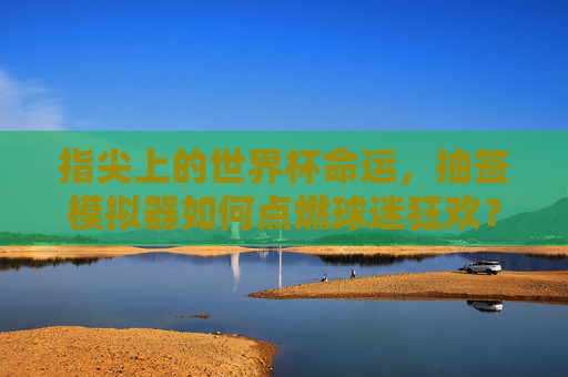 指尖上的世界杯命运,抽签模拟器如何点燃球迷狂欢?指尖抽签模拟器点燃世界杯球迷狂欢