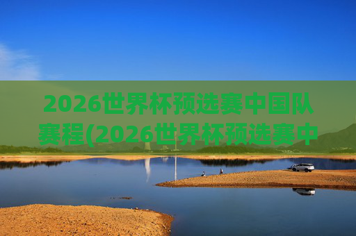2026世界杯预选赛中国队赛程(2026世界杯预选赛中国队赛程和比分)