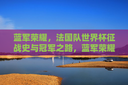蓝军荣耀，法国队世界杯征战史与冠军之路，蓝军荣耀，法国队世界杯征战史与冠军之路