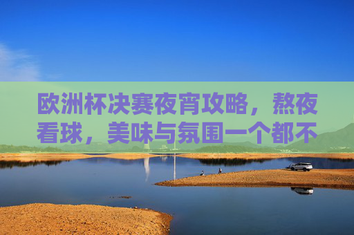 欧洲杯决赛夜宵攻略，熬夜看球，美味与氛围一个都不能少！欧洲杯决赛夜宵，熬夜看球的味蕾与氛围双重奏