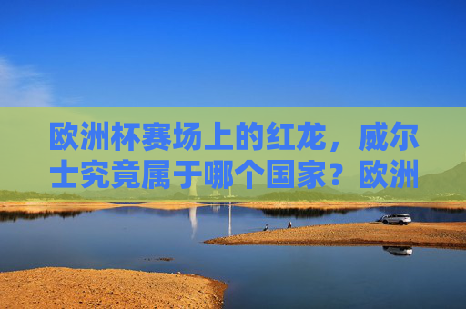 欧洲杯赛场上的红龙,威尔士究竟属于哪个国家?欧洲杯红龙威尔士究竟属于哪个国家?