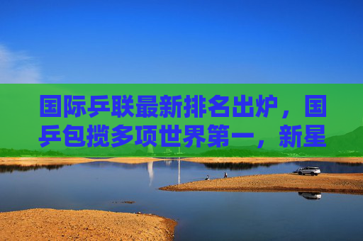 国际乒联最新排名出炉,国乒包揽多项世界第一,新星闪耀竞技舞台,国乒包揽国际乒联多项世界第一 新星闪耀竞技舞台