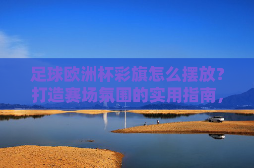 足球欧洲杯彩旗怎么摆放?打造赛场氛围的实用指南,欧洲杯彩旗摆放指南,打造赛场氛围实用技巧