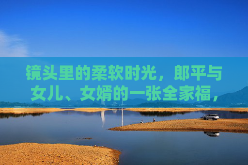镜头里的柔软时光,郎平与女儿、女婿的一张全家福,郎平全家福,镜头里的柔软时光