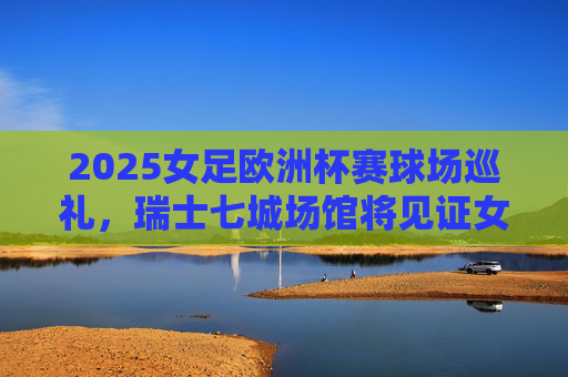 2025女足欧洲杯赛球场巡礼,瑞士七城场馆将见证女足荣耀,2025女足欧洲杯,瑞士七城场馆见证女足荣耀