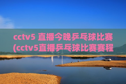 cctv5 直播今晚乒乓球比赛(cctv5直播乒乓球比赛赛程表)