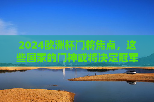 2024欧洲杯门将焦点，这些国家的门神或将决定冠军归属！2024欧洲杯门神或将左右冠军归属