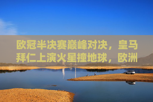 欧冠半决赛巅峰对决，皇马拜仁上演火星撞地球，欧洲足坛最华丽的战役，欧冠半决赛巅峰对决，皇马拜仁火星撞地球，欧洲足坛华丽战役