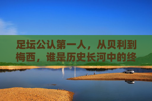 足坛公认第一人，从贝利到梅西，谁是历史长河中的终极答案？贝利与梅西，足坛第一人的历史终极答案？