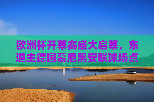 欧洲杯开幕赛盛大启幕,东道主德国慕尼黑安联球场点燃足球激情,欧洲杯开幕赛,东道主德国慕尼黑安联球场点燃足球激情