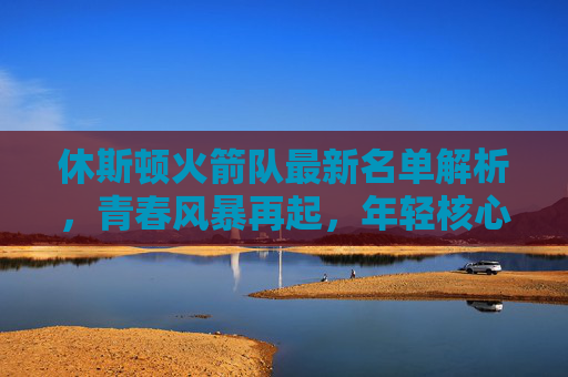 休斯顿火箭队最新名单解析，青春风暴再起，年轻核心能否扛起重建大旗？休斯顿火箭青春风暴再起，年轻核心扛起重建大旗