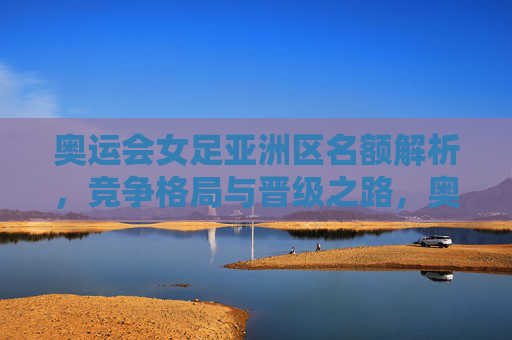 奥运会女足亚洲区名额解析,竞争格局与晋级之路,奥运会女足亚洲区名额解析,竞争格局与晋级之路