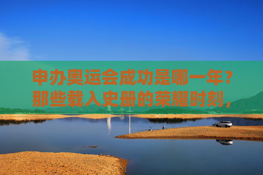 申办奥运会成功是哪一年?那些载入史册的荣耀时刻,申奥成功,载入史册的荣耀时刻