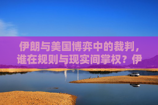 伊朗与美国博弈中的裁判,谁在规则与现实间掌权?伊朗与美国博弈中的裁判,规则与现实的权力博弈