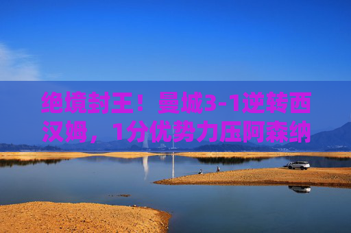 绝境封王!曼城3-1逆转西汉姆,1分优势力压阿森纳夺英超第十冠,绝境封王!曼城3-1逆转西汉姆,1分力压阿森纳夺英超第十冠