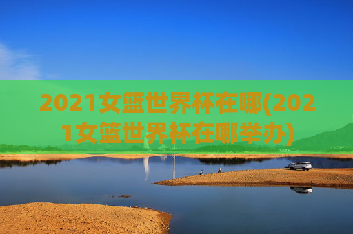 2021女篮世界杯在哪(2021女篮世界杯在哪举办)