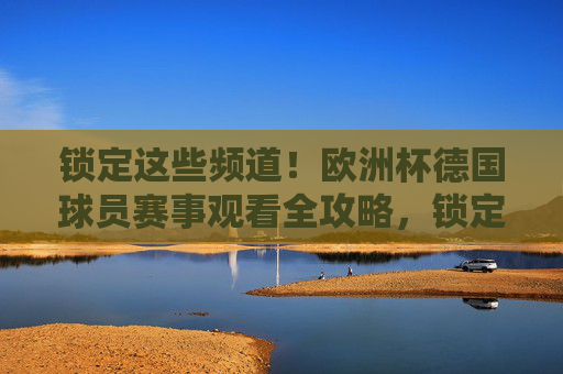 锁定这些频道!欧洲杯德国球员赛事观看全攻略,锁定频道!欧洲杯德国球员赛事观看全攻略